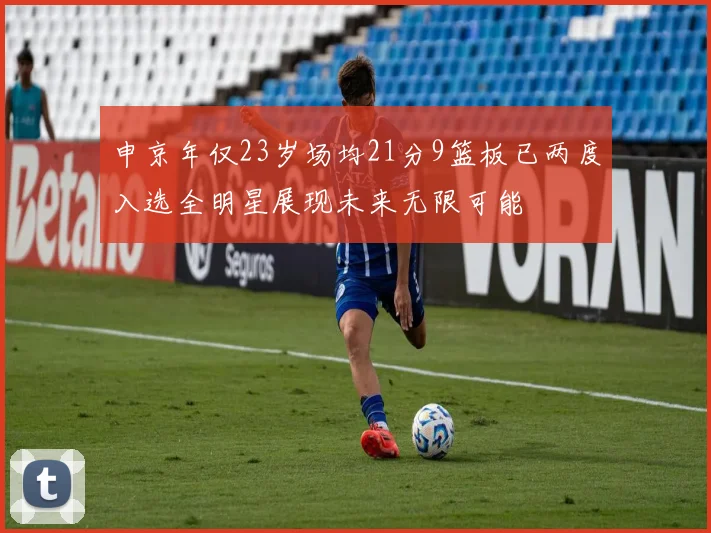 申京年仅23岁场均21分9篮板已两度入选全明星展现未来无限可能