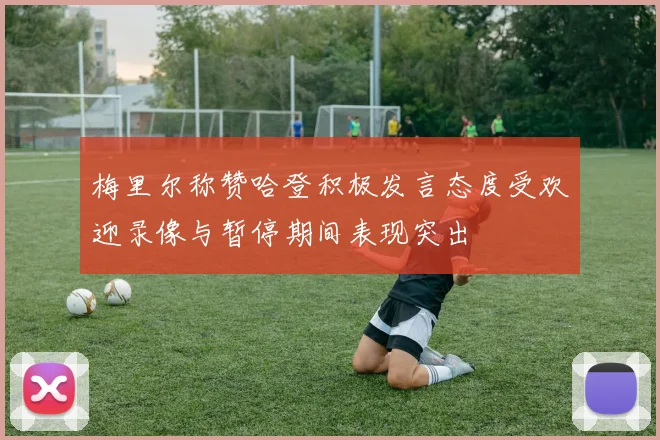 梅里尔称赞哈登积极发言态度受欢迎录像与暂停期间表现突出