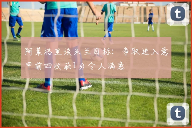 阿莱格里谈米兰目标：争取进入意甲前四收获1分令人满意