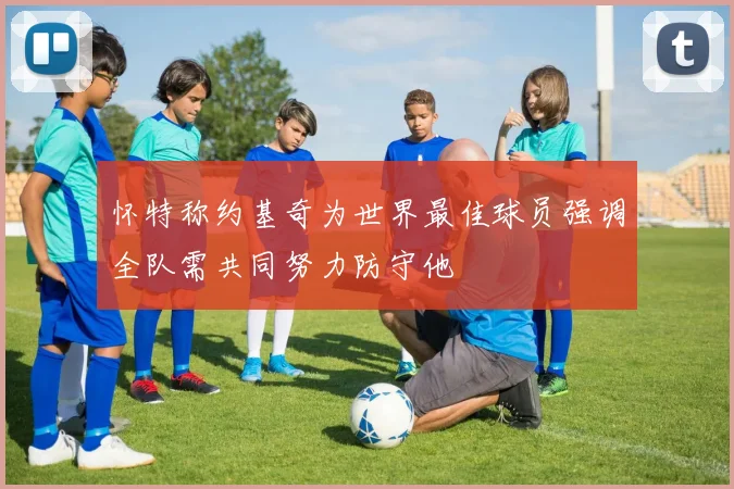 怀特称约基奇为世界最佳球员强调全队需共同努力防守他