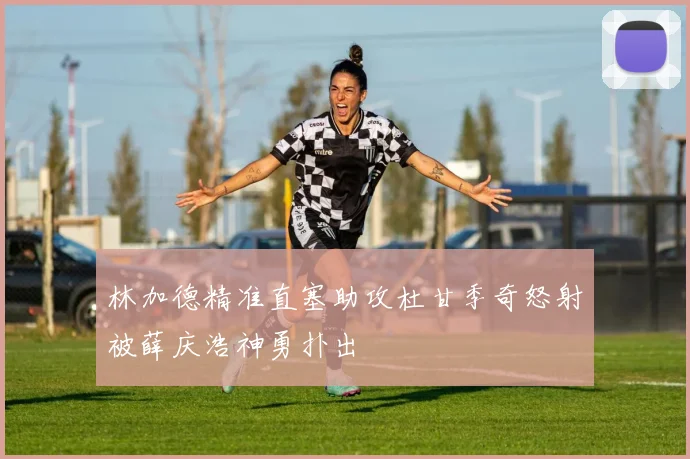 林加德精准直塞助攻杜甘季奇怒射被薛庆浩神勇扑出