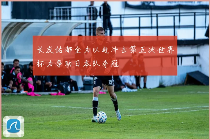长友佑都全力以赴冲击第五次世界杯力争助日本队夺冠
