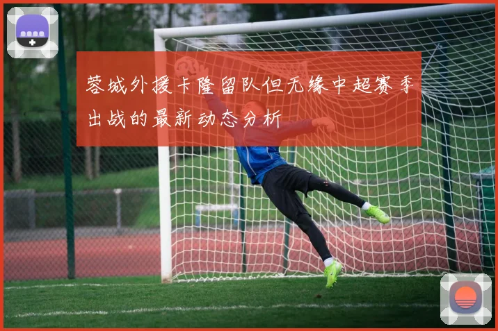蓉城外援卡隆留队但无缘中超赛季出战的最新动态分析