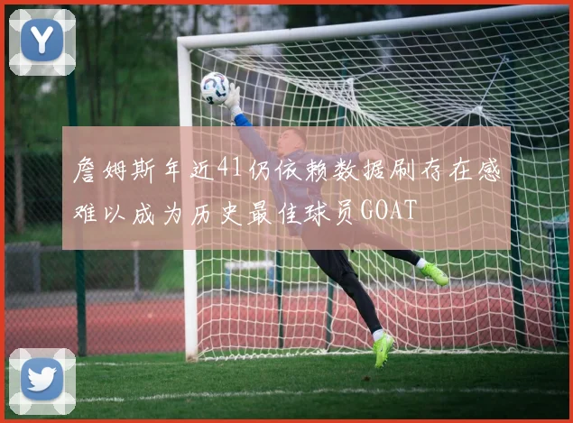 詹姆斯年近41仍依赖数据刷存在感难以成为历史最佳球员GOAT