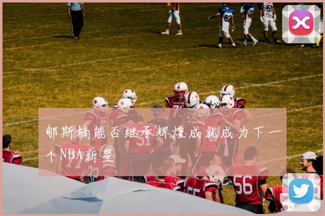 郇斯楠能否继承辉煌成就成为下一个NBA新星