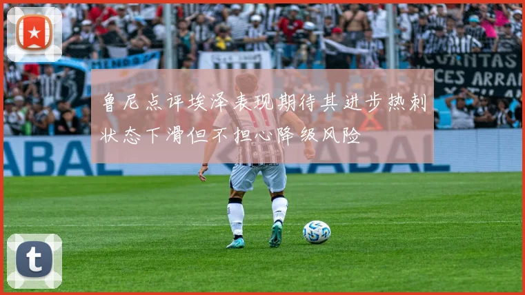 鲁尼点评埃泽表现期待其进步热刺状态下滑但不担心降级风险