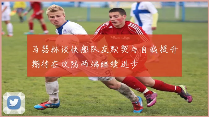 马瑟林谈快船队友默契与自我提升期待在攻防两端继续进步