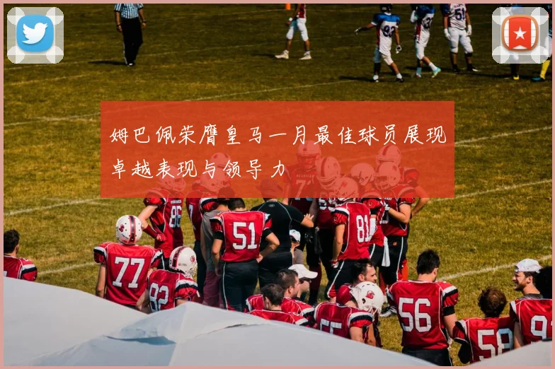 姆巴佩荣膺皇马一月最佳球员展现卓越表现与领导力