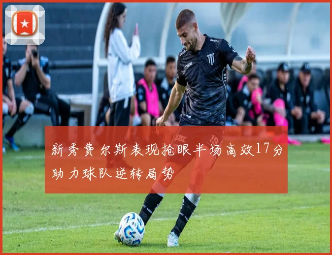 新秀费尔斯表现抢眼半场高效17分助力球队逆转局势