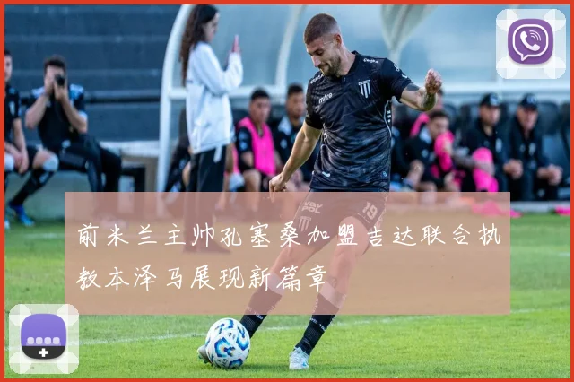 前米兰主帅孔塞桑加盟吉达联合执教本泽马展现新篇章