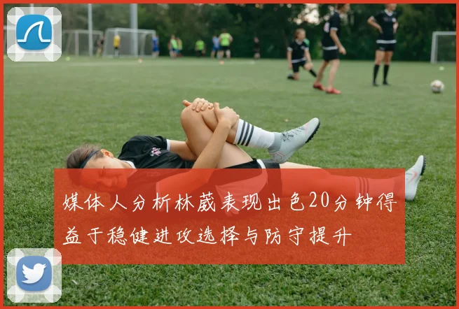 媒体人分析林葳表现出色20分钟得益于稳健进攻选择与防守提升