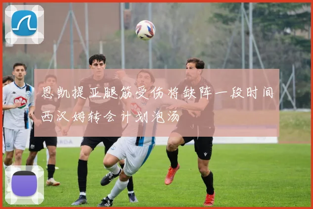 恩凯提亚腿筋受伤将缺阵一段时间西汉姆转会计划泡汤