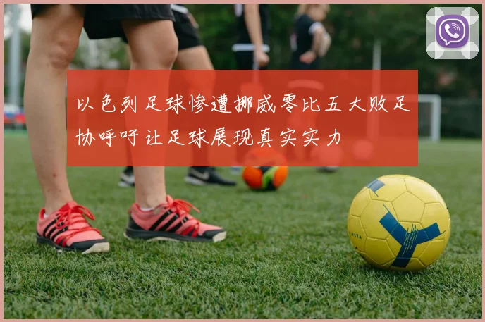 以色列足球惨遭挪威零比五大败足协呼吁让足球展现真实实力