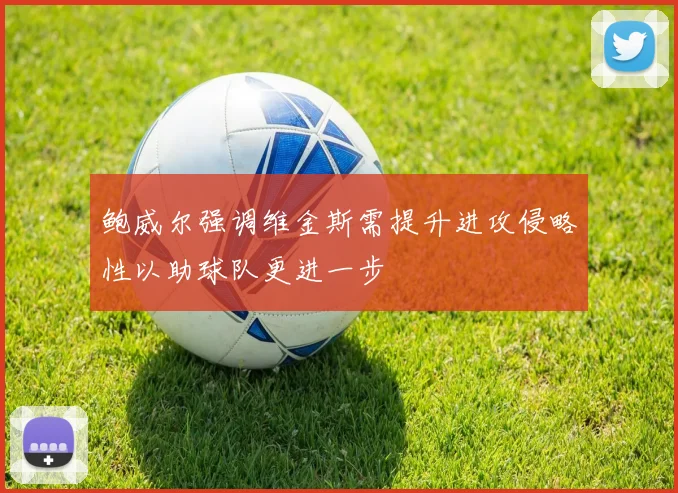 鲍威尔强调维金斯需提升进攻侵略性以助球队更进一步