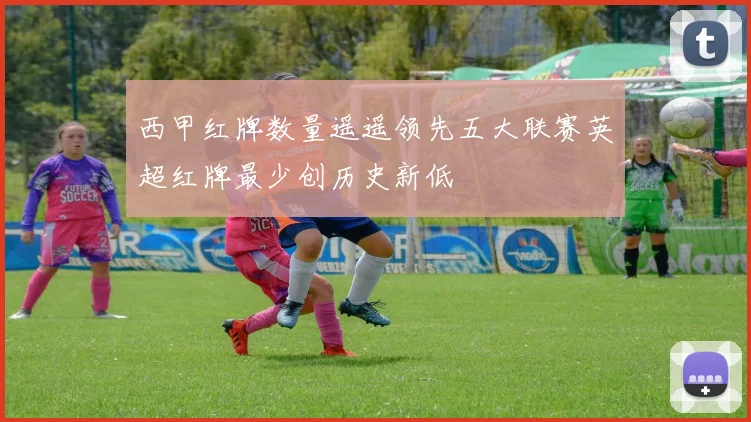 西甲红牌数量遥遥领先五大联赛英超红牌最少创历史新低