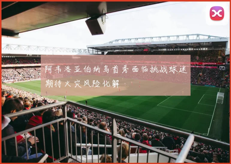 阿韦洛亚伯纳乌首秀面临挑战球迷期待火灾风险化解