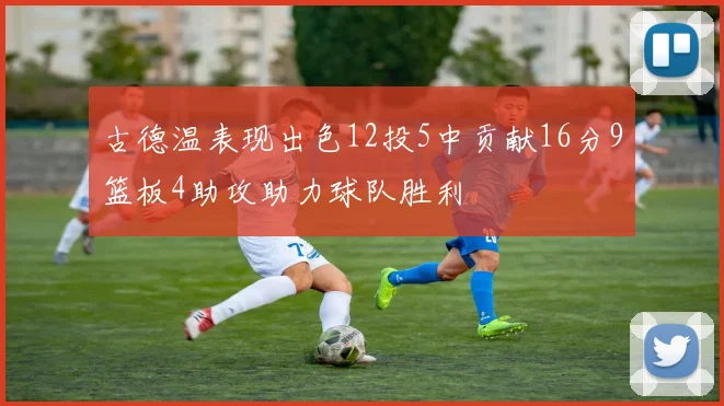 古德温表现出色12投5中贡献16分9篮板4助攻助力球队胜利
