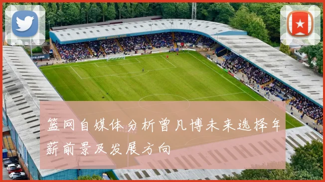 篮网自媒体分析曾凡博未来选择年薪前景及发展方向