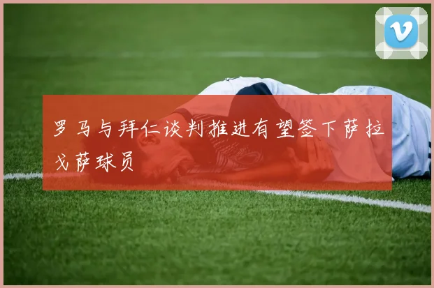 罗马与拜仁谈判推进有望签下萨拉戈萨球员