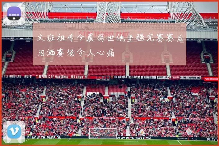 文班祖母今晨离世他坚强完赛赛后泪洒赛场令人心痛