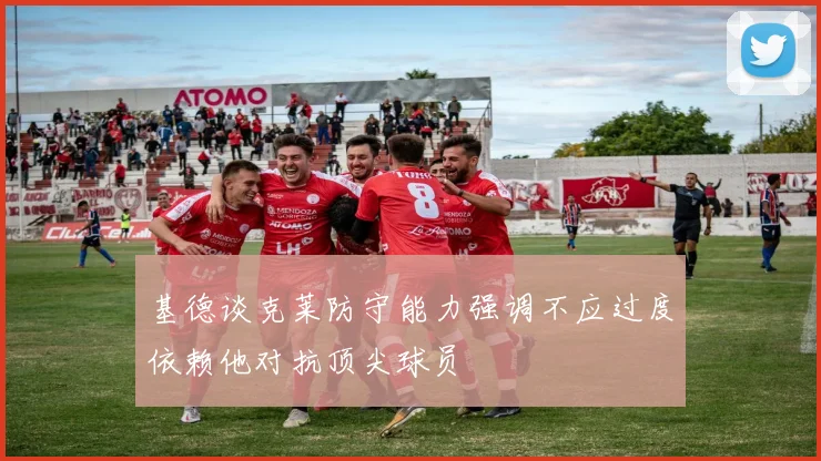 基德谈克莱防守能力强调不应过度依赖他对抗顶尖球员
