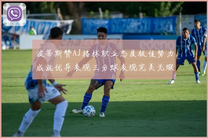波蒂斯赞AJ格林职业态度极佳努力成就优异表现三分球表现完美无瑕