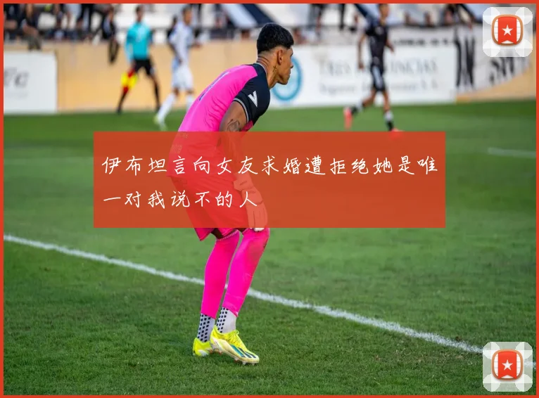 伊布坦言向女友求婚遭拒绝她是唯一对我说不的人