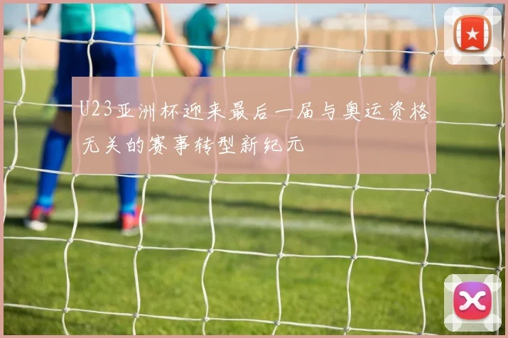 U23亚洲杯迎来最后一届与奥运资格无关的赛事转型新纪元
