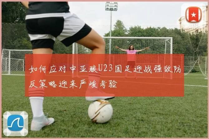 如何应对中亚狼U23国足迎战强敌防反策略迎来严峻考验