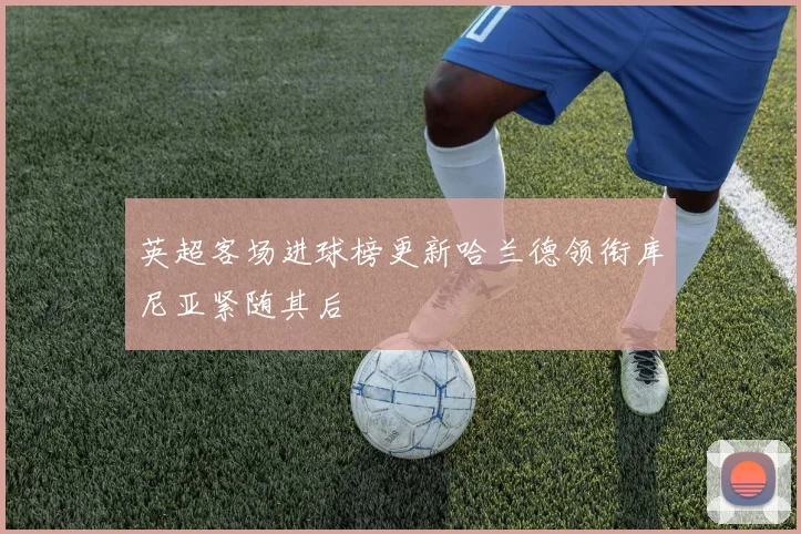 英超客场进球榜更新哈兰德领衔库尼亚紧随其后