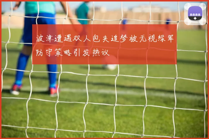 波津遭遇双人包夹追梦被无视绿军防守策略引发热议