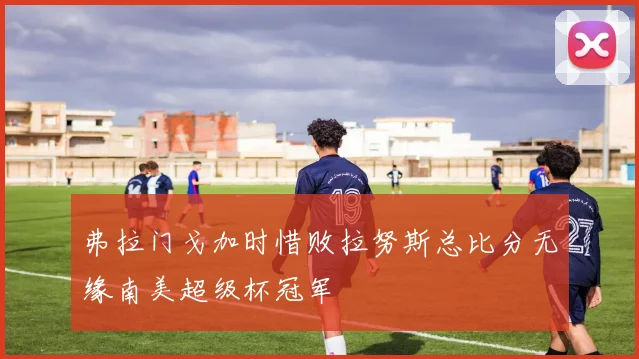 弗拉门戈加时惜败拉努斯总比分无缘南美超级杯冠军