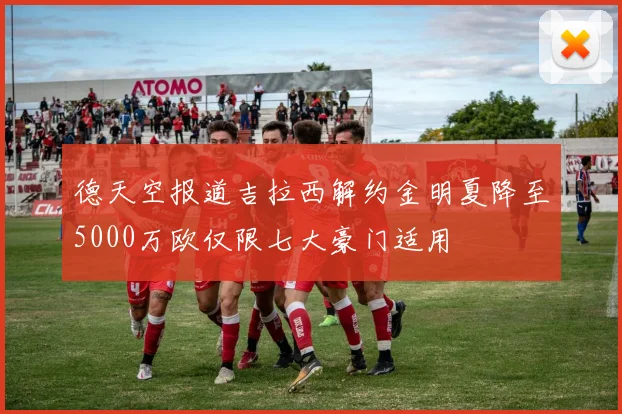 德天空报道吉拉西解约金明夏降至5000万欧仅限七大豪门适用