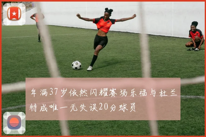 年满37岁依然闪耀赛场乐福与杜兰特成唯一无失误20分球员