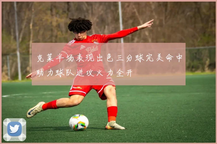 克莱半场表现出色三分球完美命中助力球队进攻火力全开