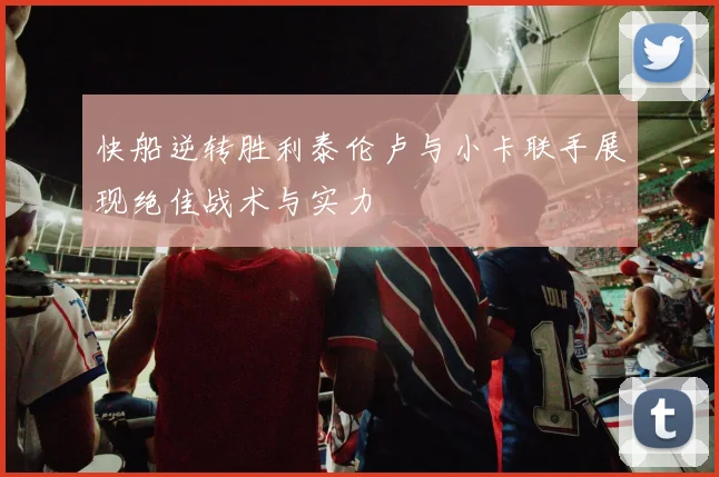 快船逆转胜利泰伦卢与小卡联手展现绝佳战术与实力