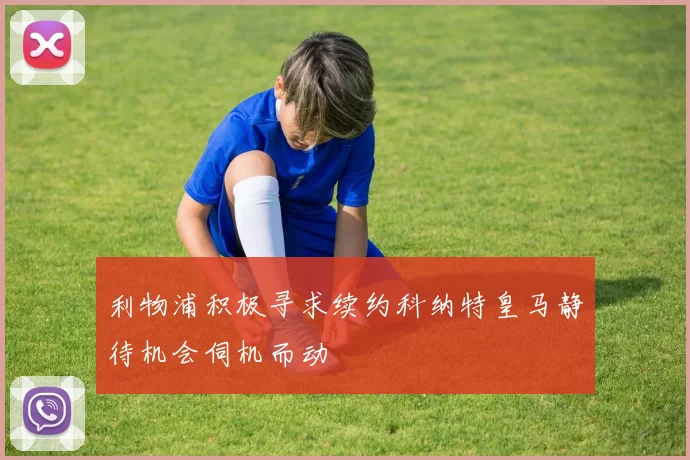 利物浦积极寻求续约科纳特皇马静待机会伺机而动
