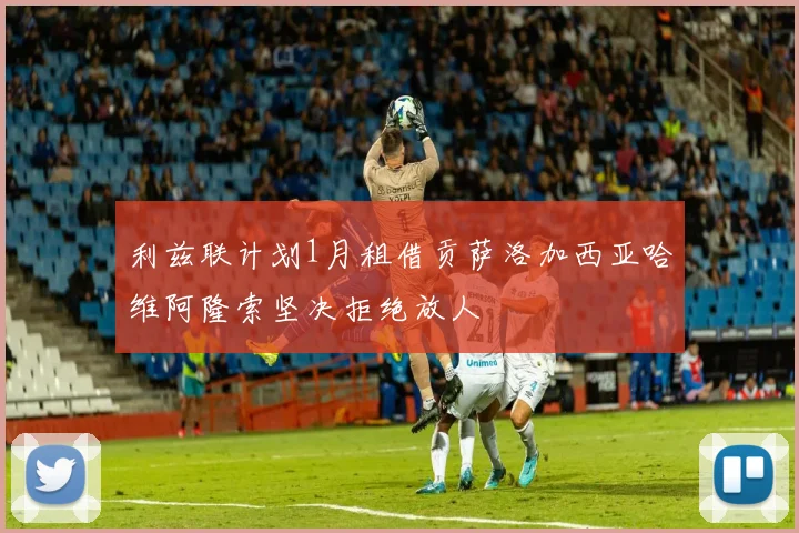 利兹联计划1月租借贡萨洛加西亚哈维阿隆索坚决拒绝放人
