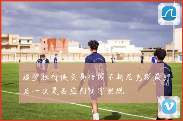 追梦独行侠交易传闻不断尼克斯最后一攻是否应判防守犯规
