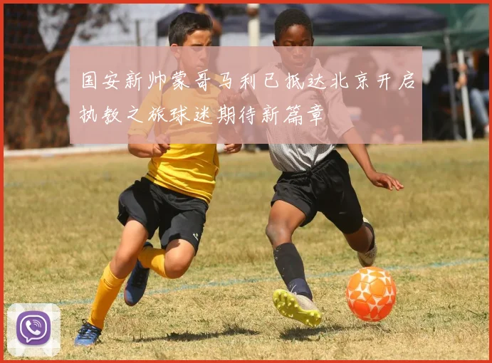 国安新帅蒙哥马利已抵达北京开启执教之旅球迷期待新篇章