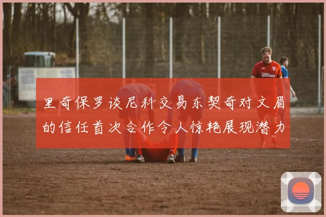 里奇保罗谈尼科交易东契奇对文眉的信任首次合作令人惊艳展现潜力