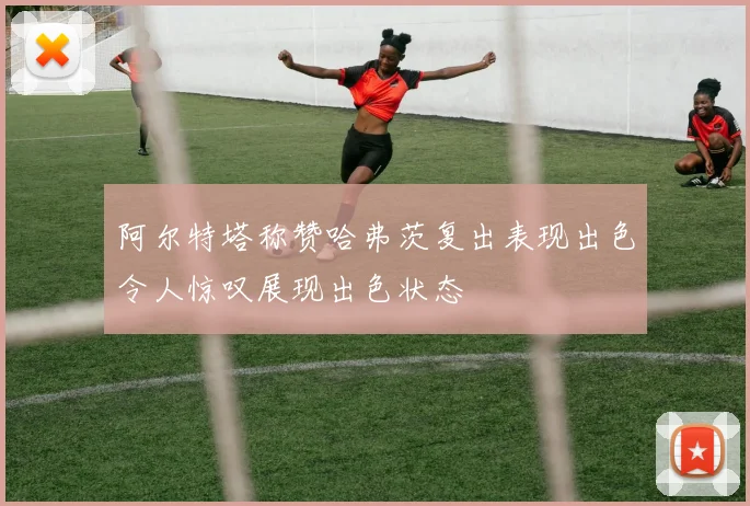 阿尔特塔称赞哈弗茨复出表现出色令人惊叹展现出色状态